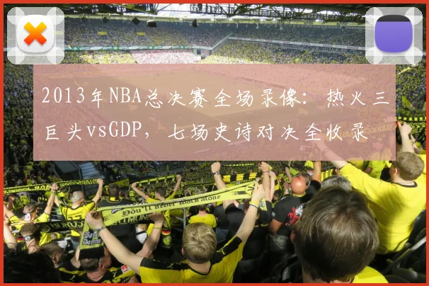 2013年NBA总决赛全场录像:热火三巨头vsGDP,七场史诗对决全收录