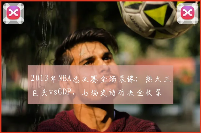 2013年NBA总决赛全场录像:热火三巨头vsGDP,七场史诗对决全收录