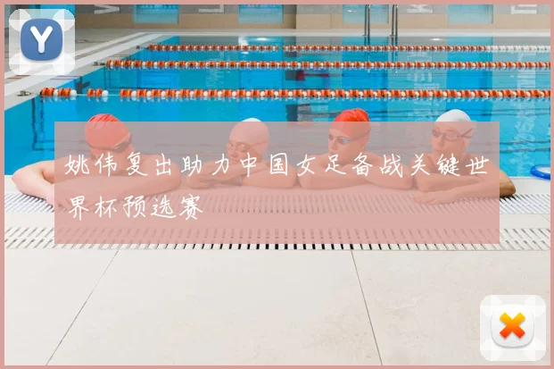 姚伟复出助力中国女足备战关键世界杯预选赛