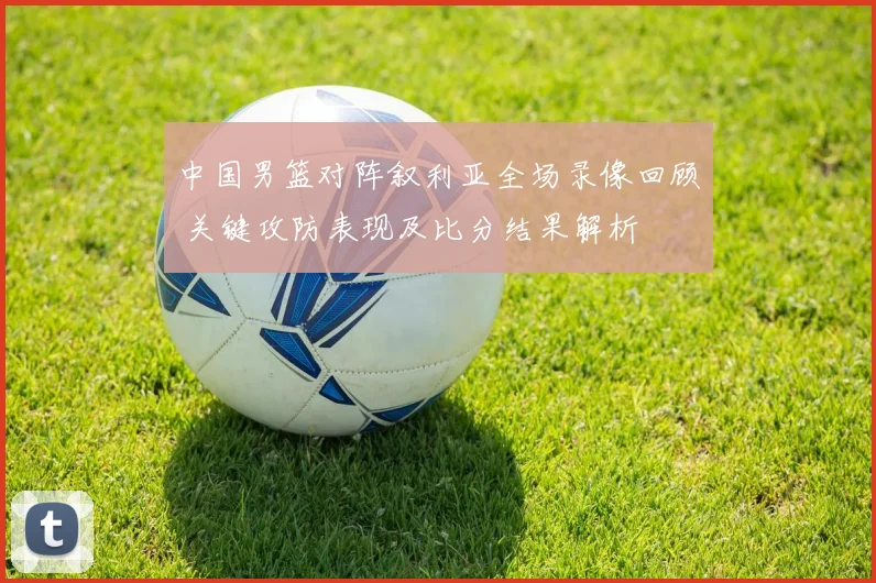 中国男篮对阵叙利亚全场录像回顾 关键攻防表现及比分结果解析